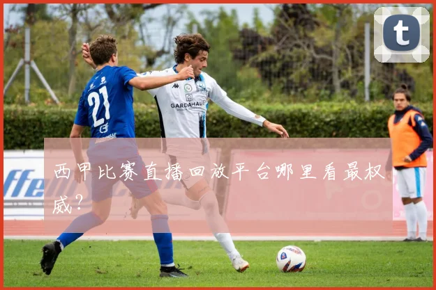 西甲比赛直播回放平台哪里看最权威？