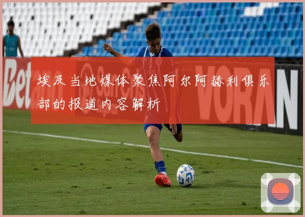 埃及当地媒体聚焦阿尔阿赫利俱乐部的报道内容解析