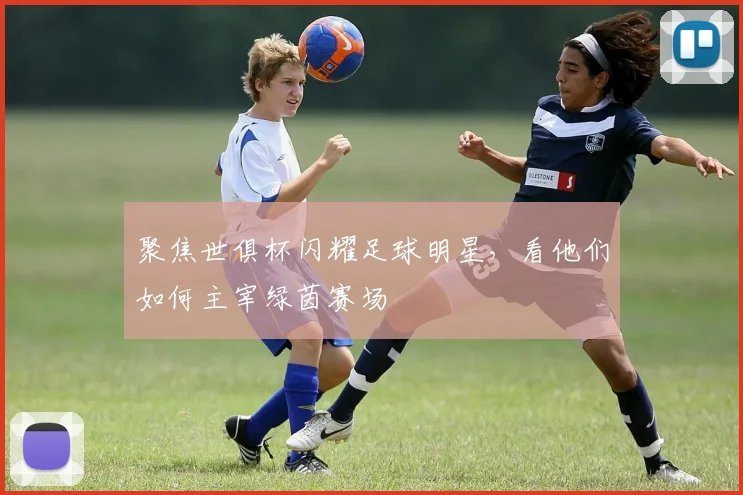 聚焦世俱杯闪耀足球明星，看他们如何主宰绿茵赛场