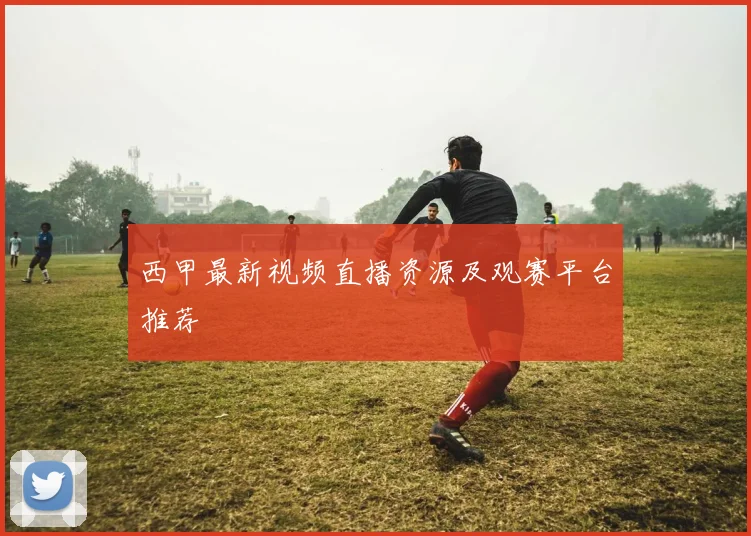 西甲最新视频直播资源及观赛平台推荐