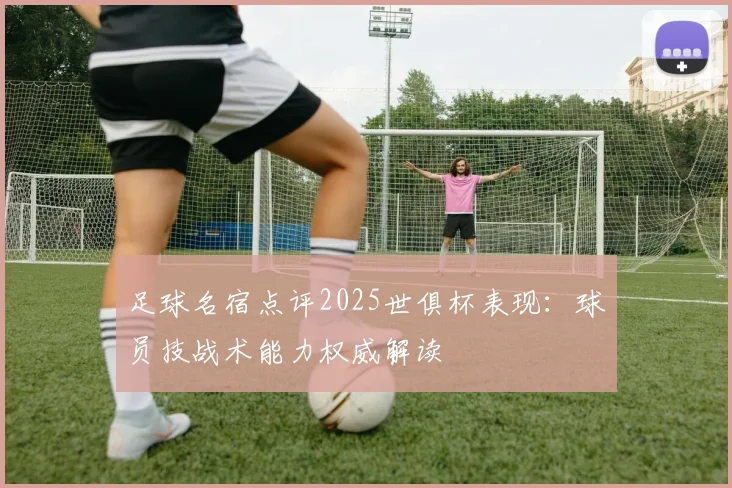 足球名宿点评2025世俱杯表现：球员技战术能力权威解读