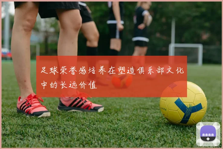 足球荣誉感培养在塑造俱乐部文化中的长远价值